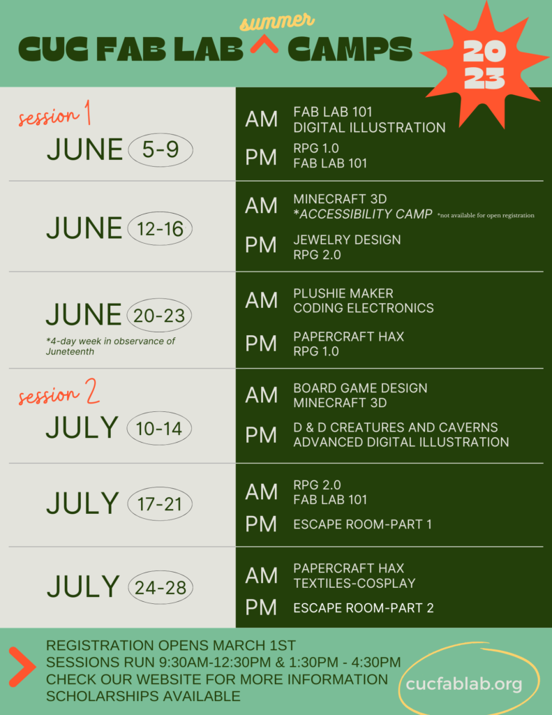 CUC Fab Lab Summer Camps Schedule. June 5-9 AM camps: Fab Lab 101, Digital Illustration; PM camps: PRG 1.0, Fab Lab 101. June 12-16 AM camps: Minecraft 3D, Accessibility camp (*special registration); PM camps: Jewelry Design, RPG 2.0. June 20-23 (4 day week in observance of Juneteenth) AM camps: Plushie Maker, Coding Electronics; PM camps: Papercraft Hax, RPG 1.0. July 10 - 14 AM camps: Board Game Design, Minecraft 3D; PM camps: D&D Creatures and Caverns, Advanced Digital Illustration. July 17-21 AM Camps: RPG 2.0, Fab Lab 101; PM camp: Escape Room part 1. July 24 -28 AM camps: Papercraft Hax, Textiles - Cosplay; PM Camp: Escape Room part 2. Registration opens March 1st at 9:00 AM. AM camp sessions run from 9:30am to 12:30pm and PM camp sessions run 1:30pm to 4:30pm. Scholarships available.